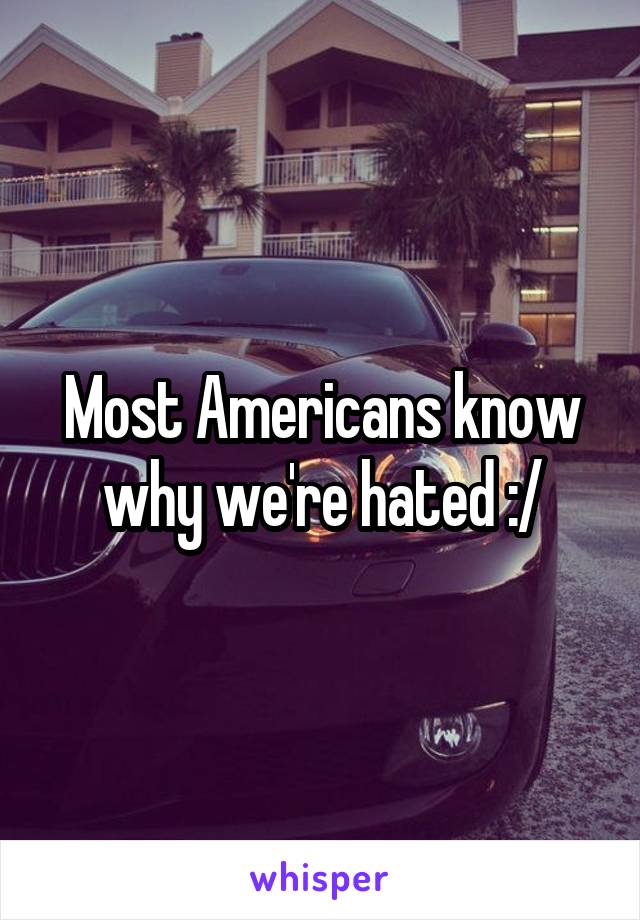 Most Americans know why we're hated :/