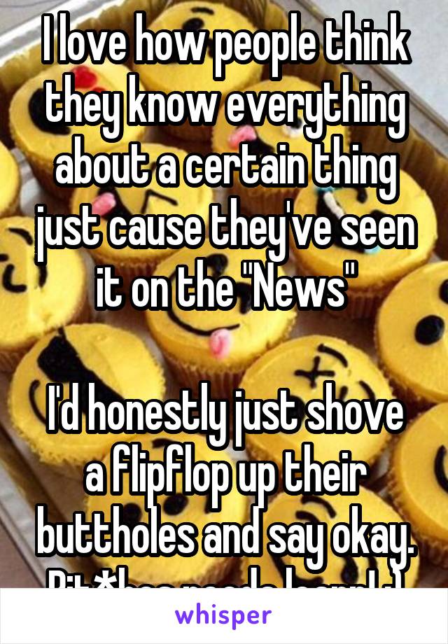 I love how people think they know everything about a certain thing just cause they've seen it on the "News"

I'd honestly just shove a flipflop up their buttholes and say okay.
Bit*hes needa learn! :)