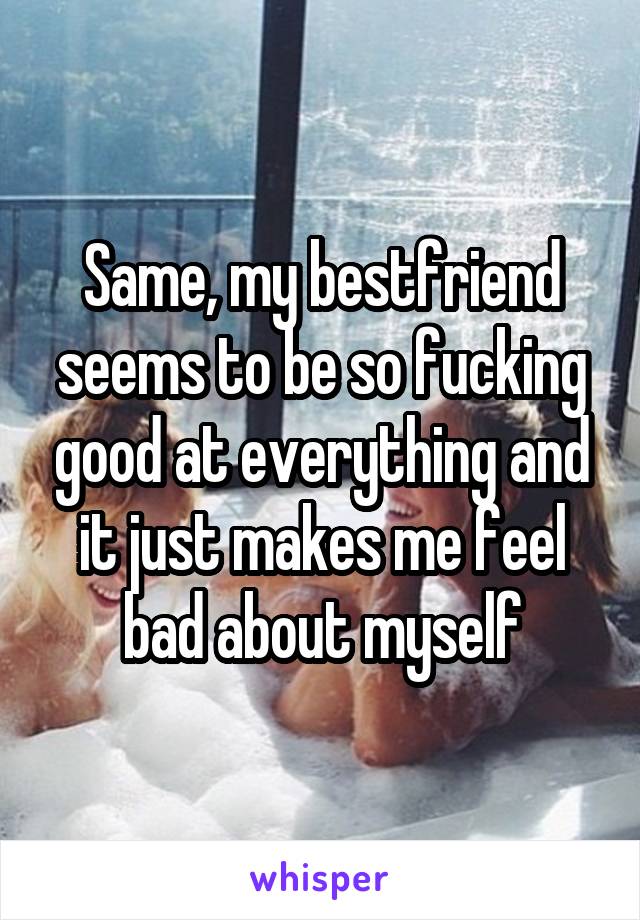 Same, my bestfriend seems to be so fucking good at everything and it just makes me feel bad about myself