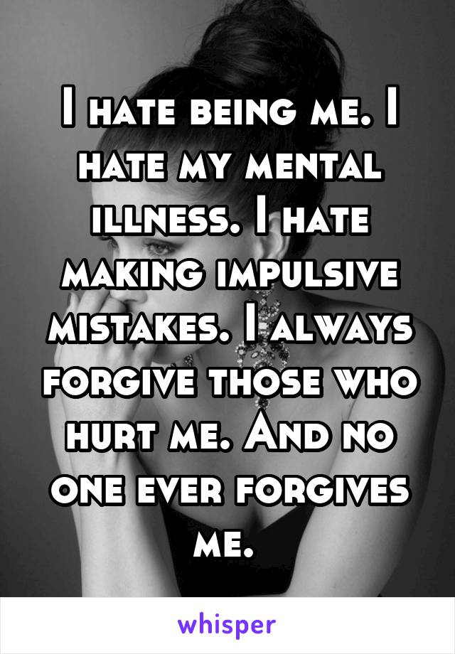 I hate being me. I hate my mental illness. I hate making impulsive mistakes. I always forgive those who hurt me. And no one ever forgives me. 