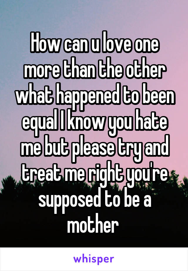 How can u love one more than the other what happened to been equal I know you hate me but please try and treat me right you're supposed to be a mother 