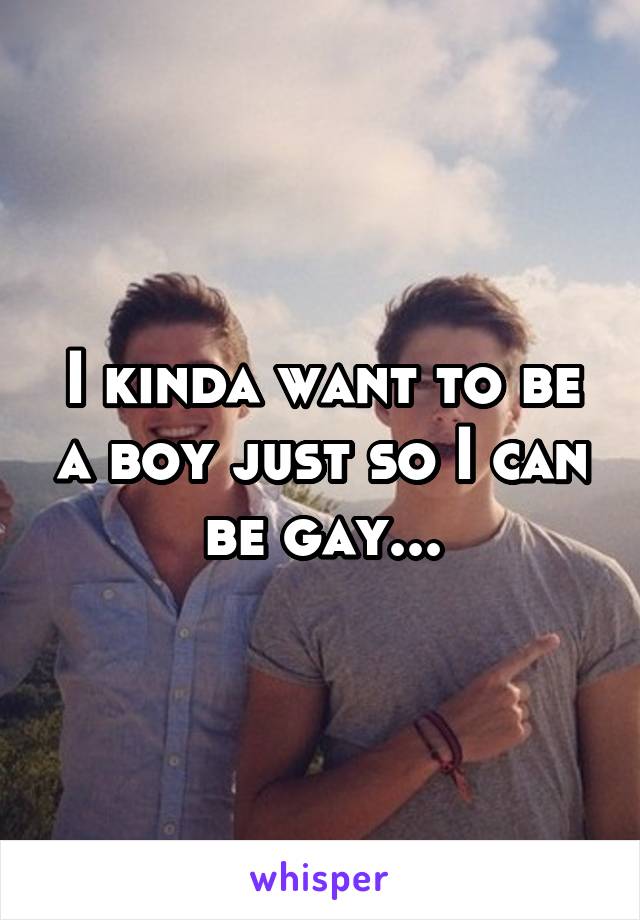 I kinda want to be a boy just so I can be gay...