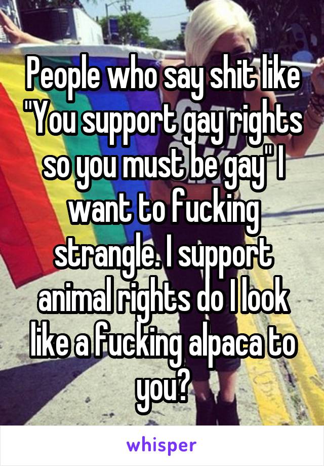 People who say shit like "You support gay rights so you must be gay" I want to fucking strangle. I support animal rights do I look like a fucking alpaca to you?