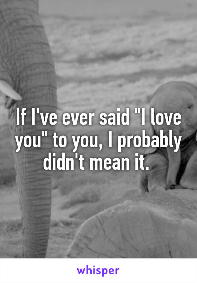 If I've ever said "I love you" to you, I probably didn't mean it. 