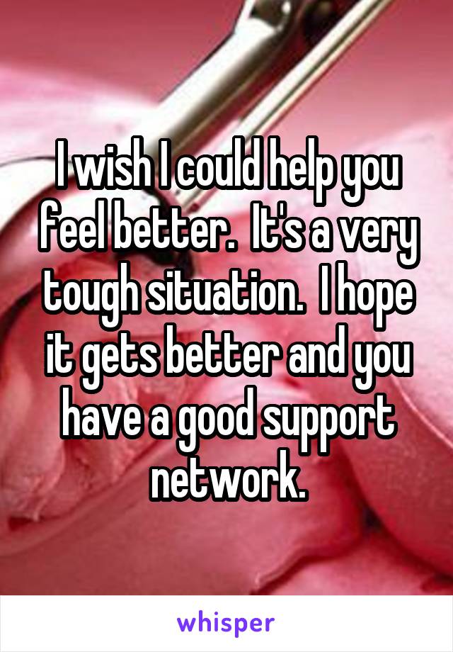 I wish I could help you feel better.  It's a very tough situation.  I hope it gets better and you have a good support network.