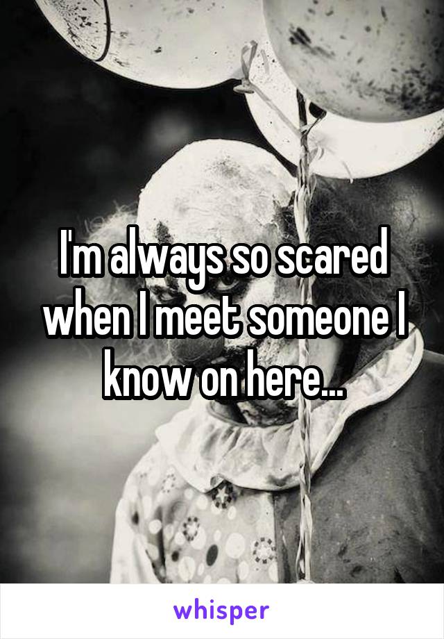 I'm always so scared when I meet someone I know on here...