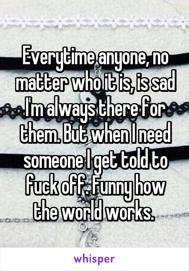 Everytime anyone, no matter who it is, is sad I'm always there for them. But when I need someone I get told to fuck off. Funny how the world works. 