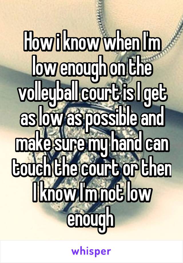 How i know when I'm low enough on the volleyball court is I get as low as possible and make sure my hand can touch the court or then I know I'm not low enough 