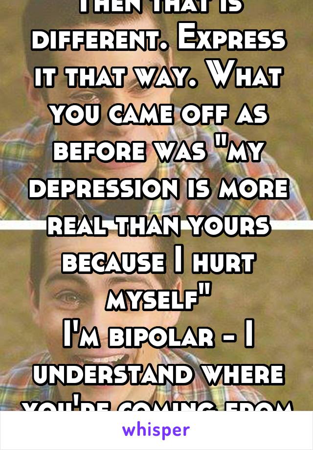 Then that is different. Express it that way. What you came off as before was "my depression is more real than yours because I hurt myself"
I'm bipolar - I understand where you're coming from 