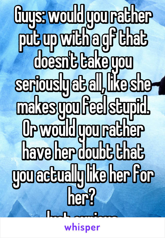 Guys: would you rather put up with a gf that doesn't take you seriously at all, like she makes you feel stupid. Or would you rather have her doubt that you actually like her for her? 
Just curious. 