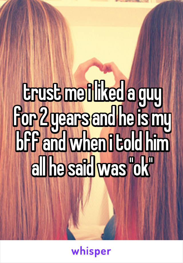 trust me i liked a guy for 2 years and he is my bff and when i told him all he said was ''ok''