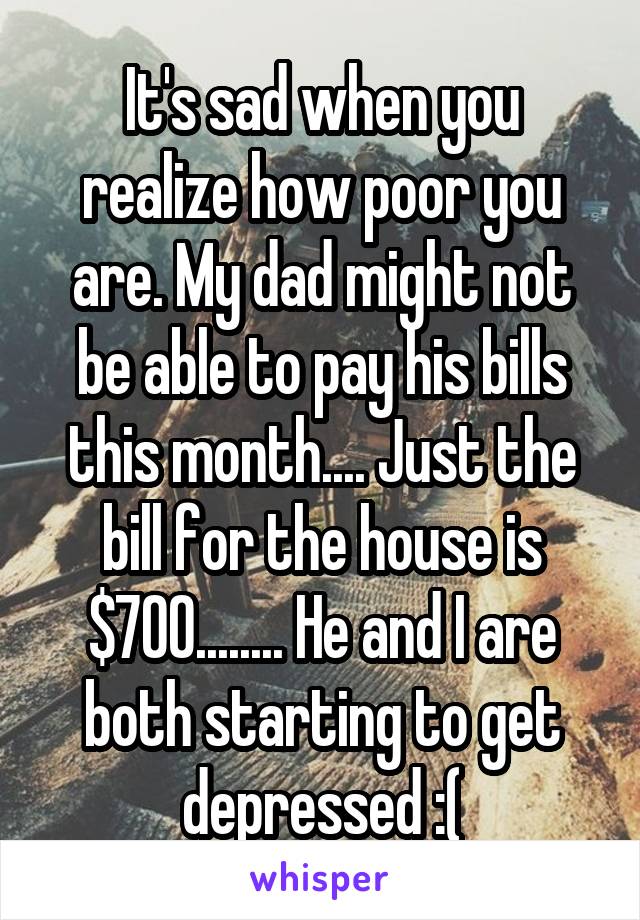 It's sad when you realize how poor you are. My dad might not be able to pay his bills this month.... Just the bill for the house is $700........ He and I are both starting to get depressed :(