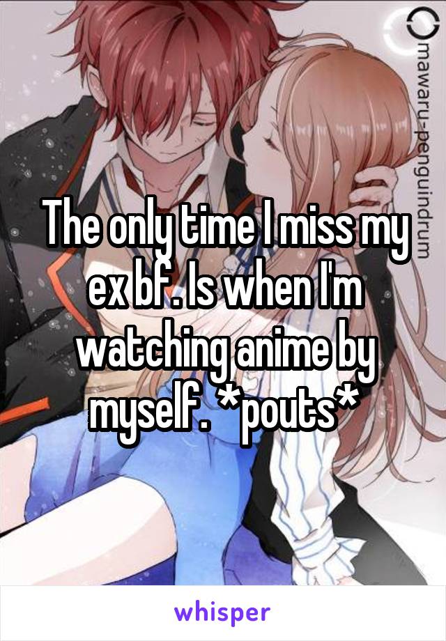 The only time I miss my ex bf. Is when I'm watching anime by myself. *pouts*