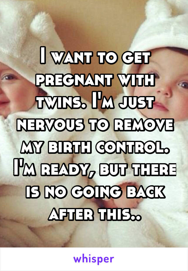 I want to get pregnant with twins. I'm just nervous to remove my birth control. I'm ready, but there is no going back after this..