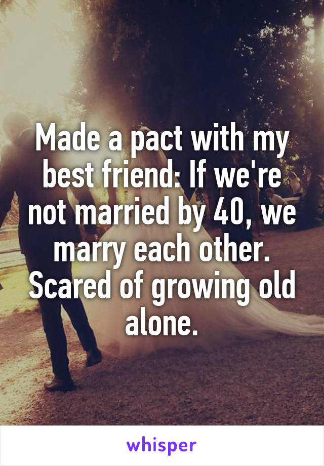 Made a pact with my best friend: If we're not married by 40, we marry each other. Scared of growing old alone.