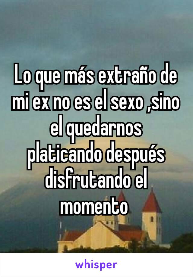 Lo que más extraño de mi ex no es el sexo ,sino el quedarnos platicando después disfrutando el momento 