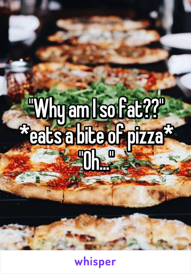 "Why am I so fat??"
*eats a bite of pizza*
"Oh..."