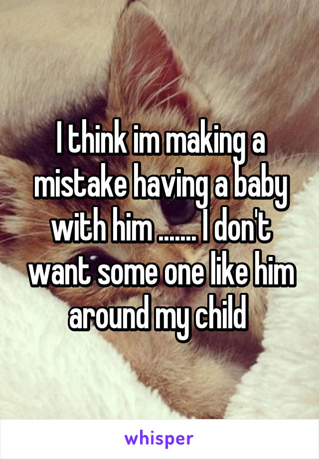 I think im making a mistake having a baby with him ....... I don't want some one like him around my child 