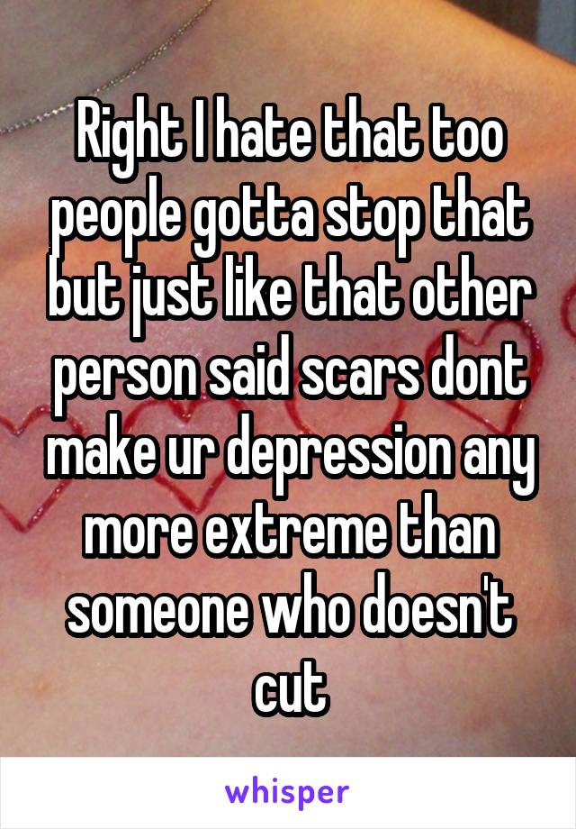 Right I hate that too people gotta stop that but just like that other person said scars dont make ur depression any more extreme than someone who doesn't cut