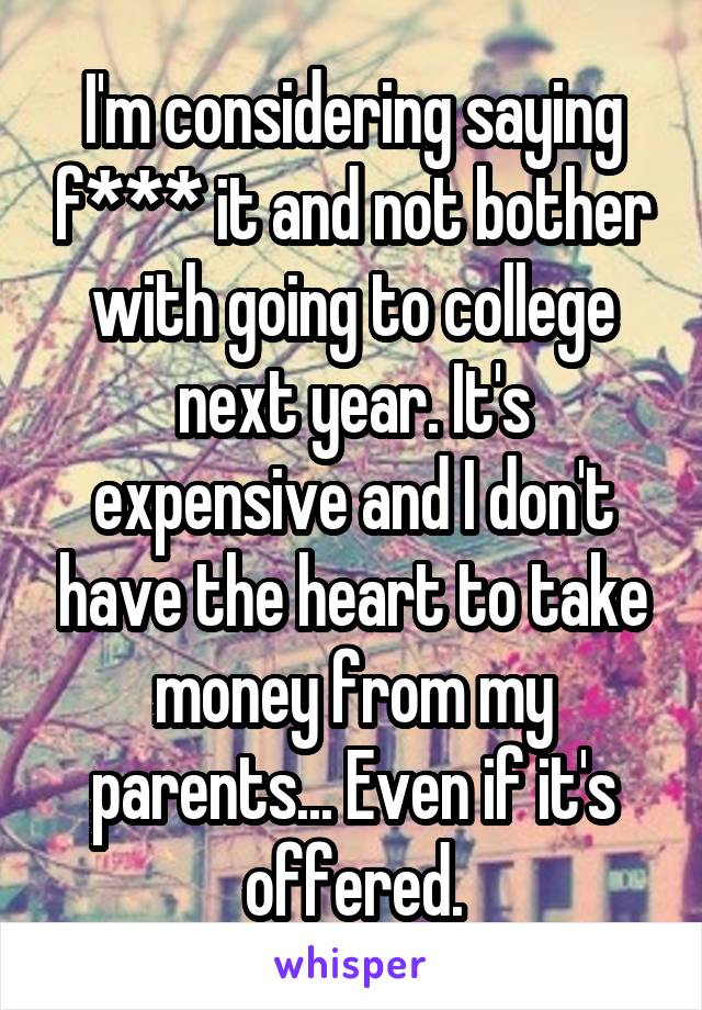 I'm considering saying f*** it and not bother with going to college next year. It's expensive and I don't have the heart to take money from my parents... Even if it's offered.