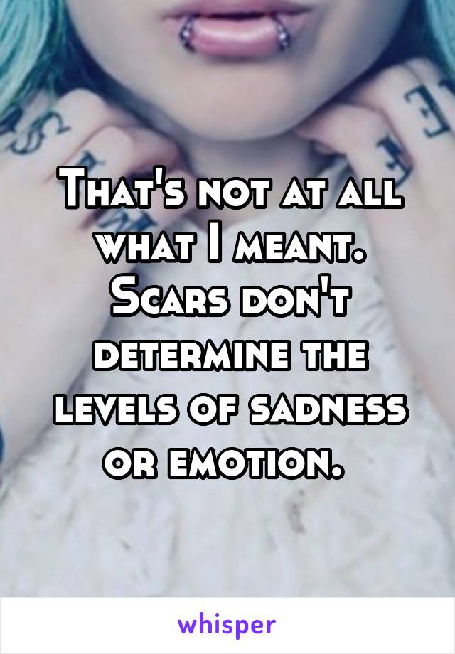 That's not at all what I meant. Scars don't determine the levels of sadness or emotion. 