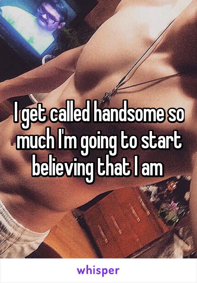 I get called handsome so much I'm going to start believing that I am 