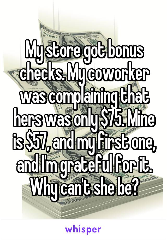 My store got bonus checks. My coworker was complaining that hers was only $75. Mine is $57, and my first one, and I'm grateful for it. Why can't she be?