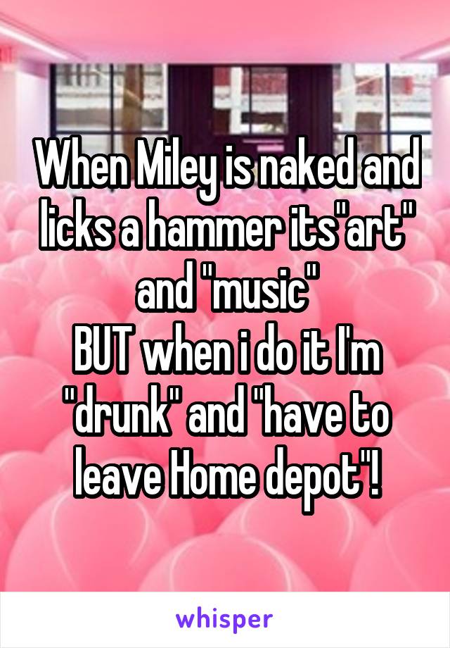 When Miley is naked and licks a hammer its"art" and "music"
BUT when i do it I'm "drunk" and "have to leave Home depot"!