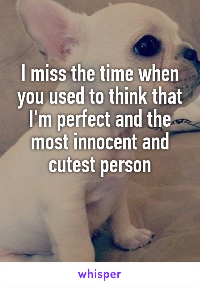 I miss the time when you used to think that I'm perfect and the most innocent and cutest person

