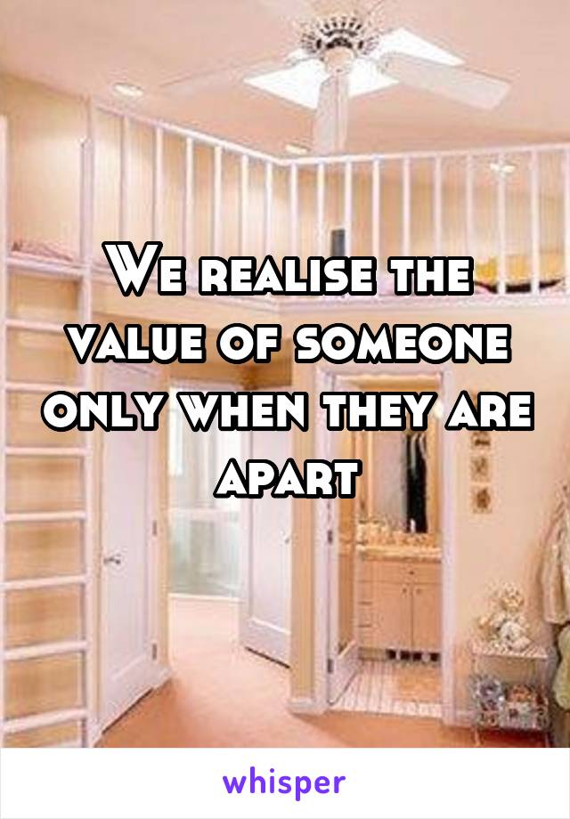 We realise the value of someone only when they are apart
