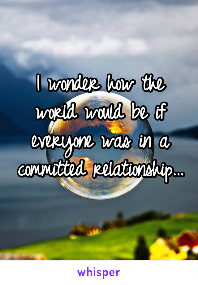 I wonder how the world would be if everyone was in a committed relationship... 