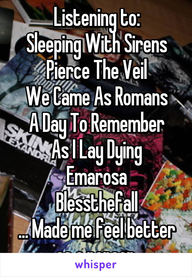 Listening to:
Sleeping With Sirens
Pierce The Veil
We Came As Romans
A Day To Remember
As I Lay Dying
Emarosa
Blessthefall
... Made me feel better as a person.