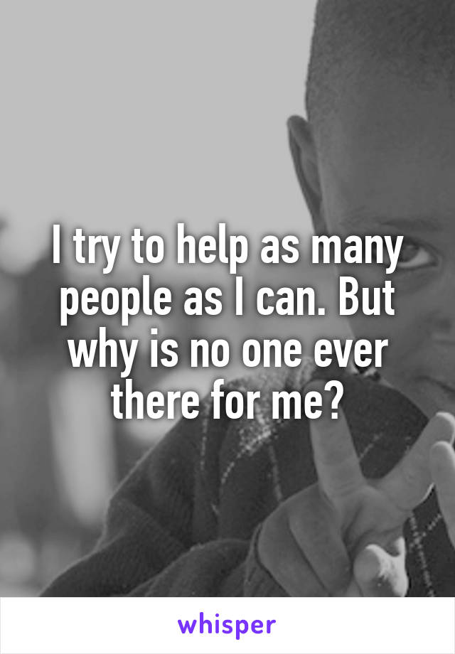 I try to help as many people as I can. But why is no one ever there for me?