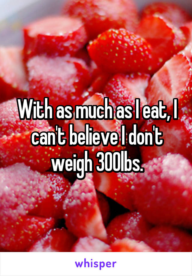 With as much as I eat, I can't believe I don't weigh 300lbs.