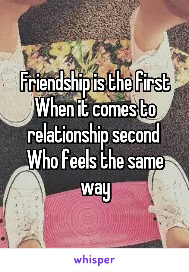 Friendship is the first
When it comes to relationship second 
Who feels the same way