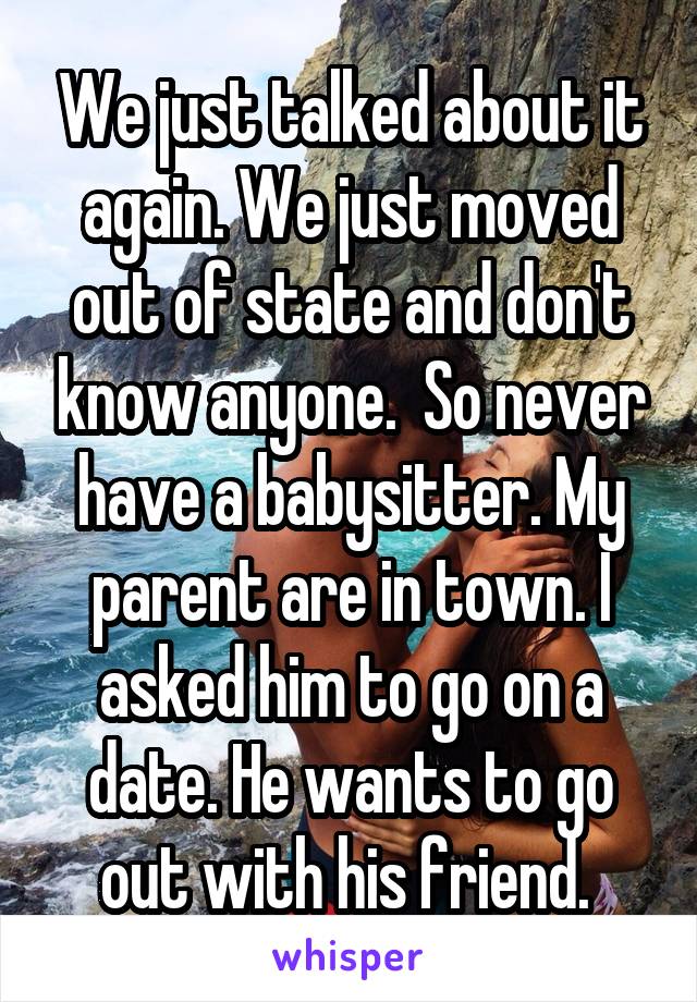 We just talked about it again. We just moved out of state and don't know anyone.  So never have a babysitter. My parent are in town. I asked him to go on a date. He wants to go out with his friend. 