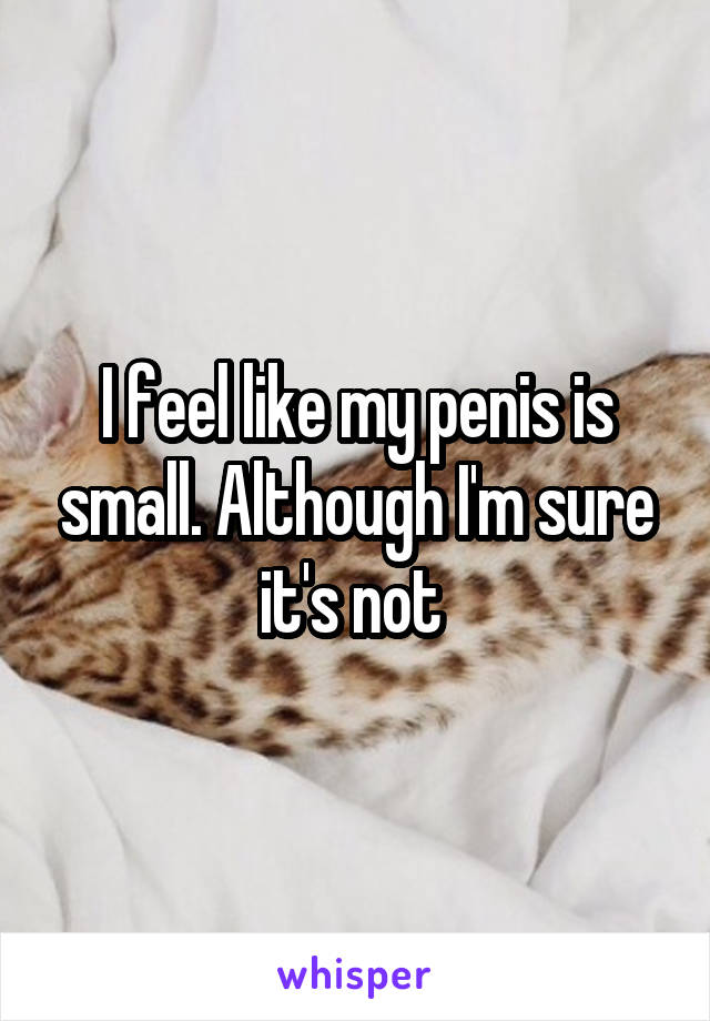 I feel like my penis is small. Although I'm sure it's not 