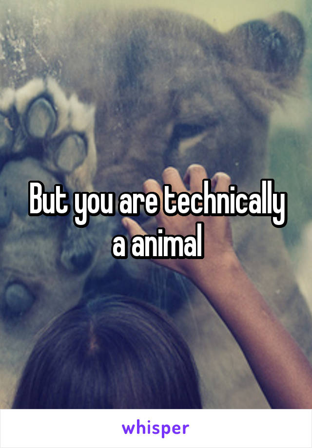 But you are technically a animal