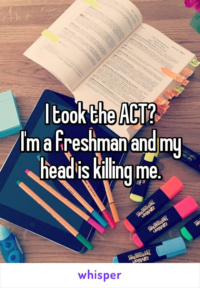 I took the ACT😿
I'm a freshman and my head is killing me.