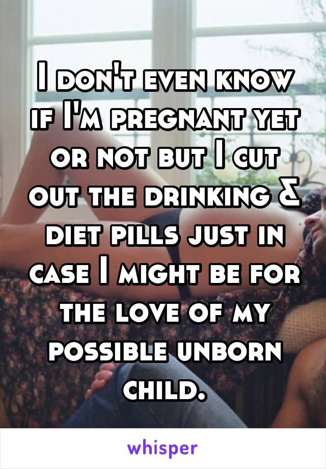 I don't even know if I'm pregnant yet or not but I cut out the drinking & diet pills just in case I might be for the love of my possible unborn child.