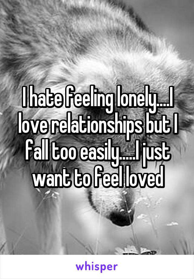 I hate feeling lonely....I love relationships but I fall too easily.....I just want to feel loved