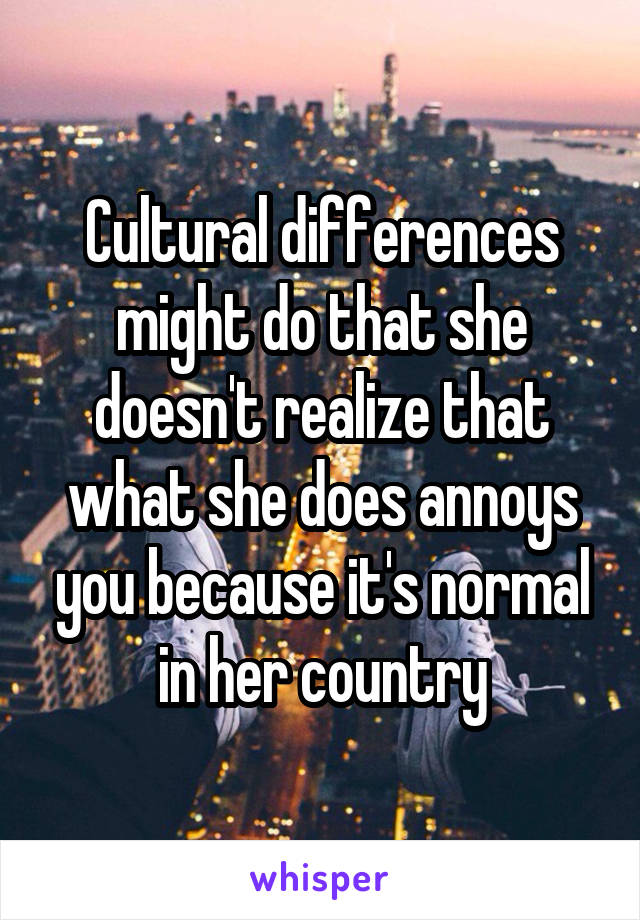 Cultural differences might do that she doesn't realize that what she does annoys you because it's normal in her country