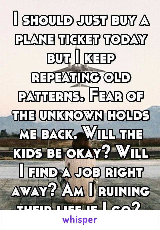 I should just buy a plane ticket today but I keep repeating old patterns. Fear of the unknown holds me back. Will the kids be okay? Will I find a job right away? Am I ruining their life if I go? 