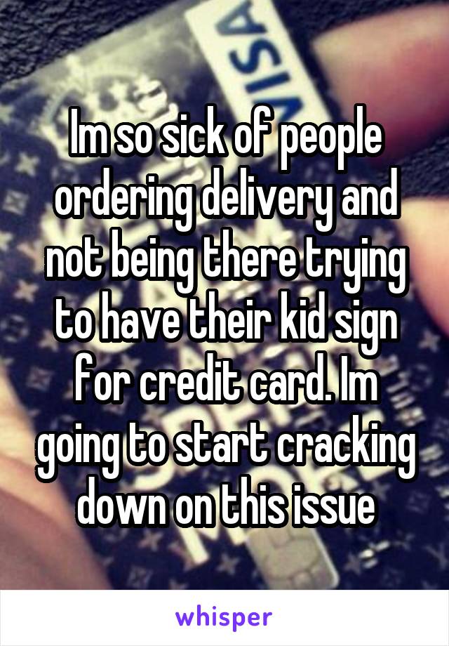 Im so sick of people ordering delivery and not being there trying to have their kid sign for credit card. Im going to start cracking down on this issue