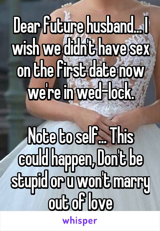 Dear future husband... I wish we didn't have sex on the first date now we're in wed-lock.

Note to self... This could happen, Don't be stupid or u won't marry out of love