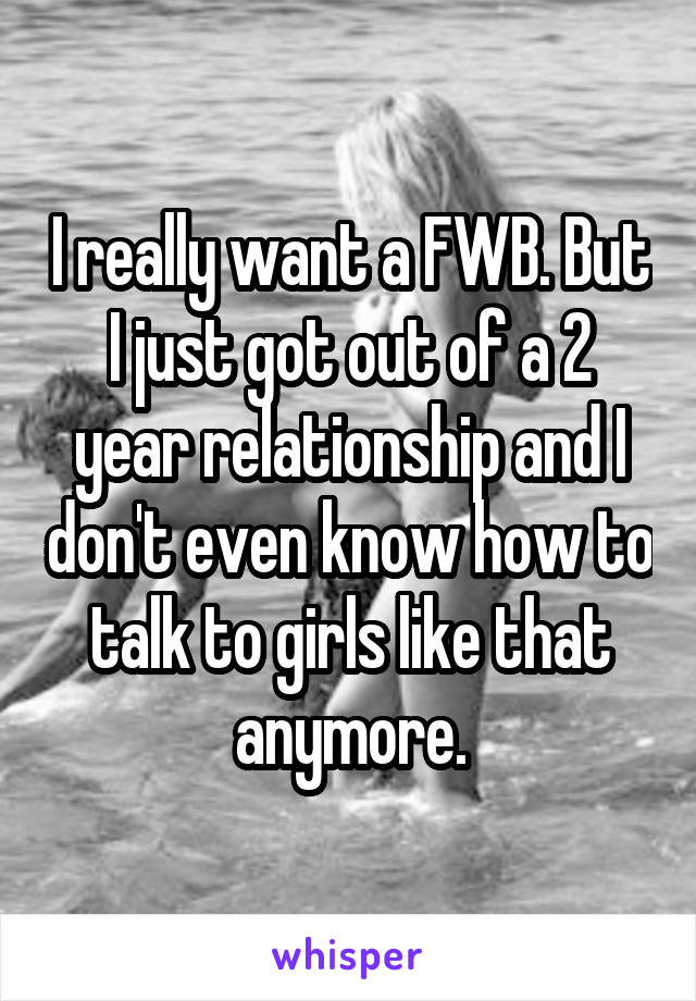 I really want a FWB. But I just got out of a 2 year relationship and I don't even know how to talk to girls like that anymore.