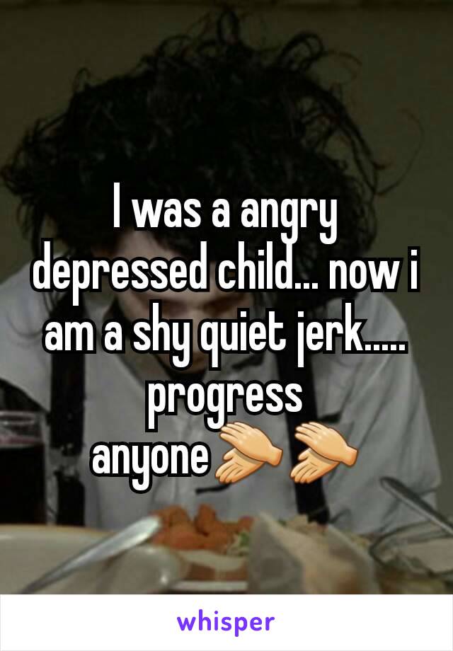 I was a angry depressed child... now i am a shy quiet jerk..... progress anyone👏👏