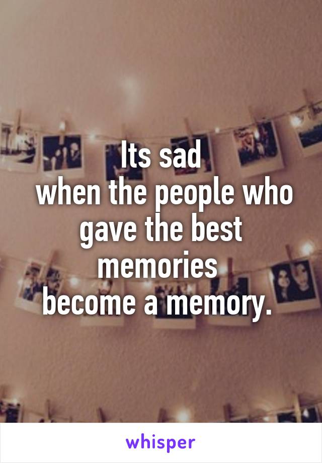 Its sad
 when the people who gave the best memories 
become a memory. 