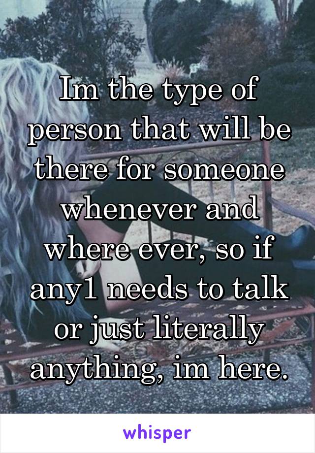 Im the type of person that will be there for someone whenever and where ever, so if any1 needs to talk or just literally anything, im here.