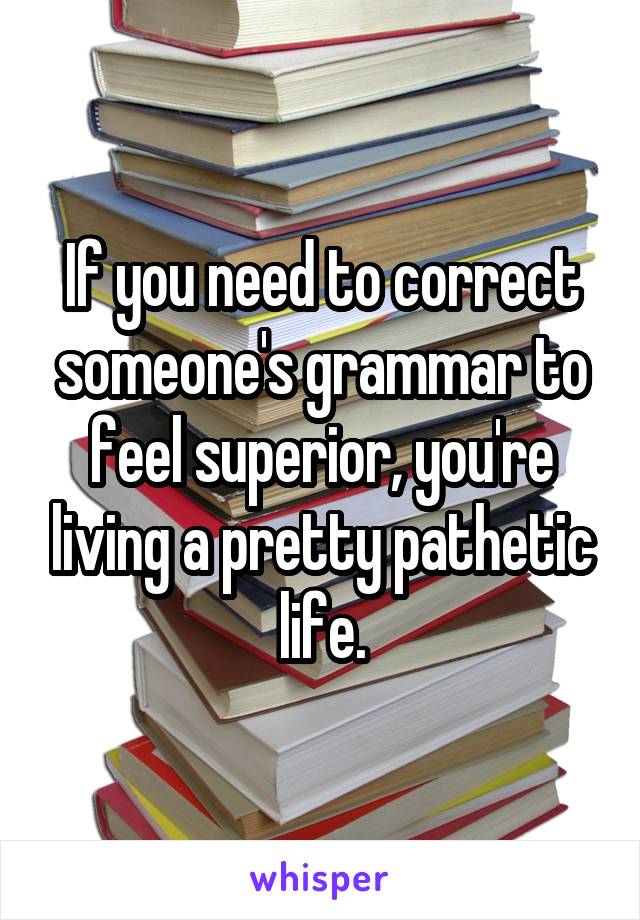 If you need to correct someone's grammar to feel superior, you're living a pretty pathetic life.